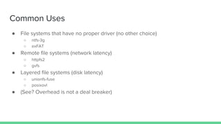 Common Uses
● File systems that have no proper driver (no other choice)
○ ntfs-3g
○ exFAT
● Remote file systems (network latency)
○ httpfs2
○ gvfs
● Layered file systems (disk latency)
○ unionfs-fuse
○ posixovl
● (See? Overhead is not a deal breaker)
 