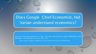 Does Google Chief Economist, Hal
Varian understand economics?
“Way we are measuring productivity is wrong” – Hal Varian, chief economist, google , PROMOTING A NEW
PARADIGM in the Wall Street Journal, July 16th, 2015
Do we need a crooked scoreboard, or do we need more focus on fundamentals?
 