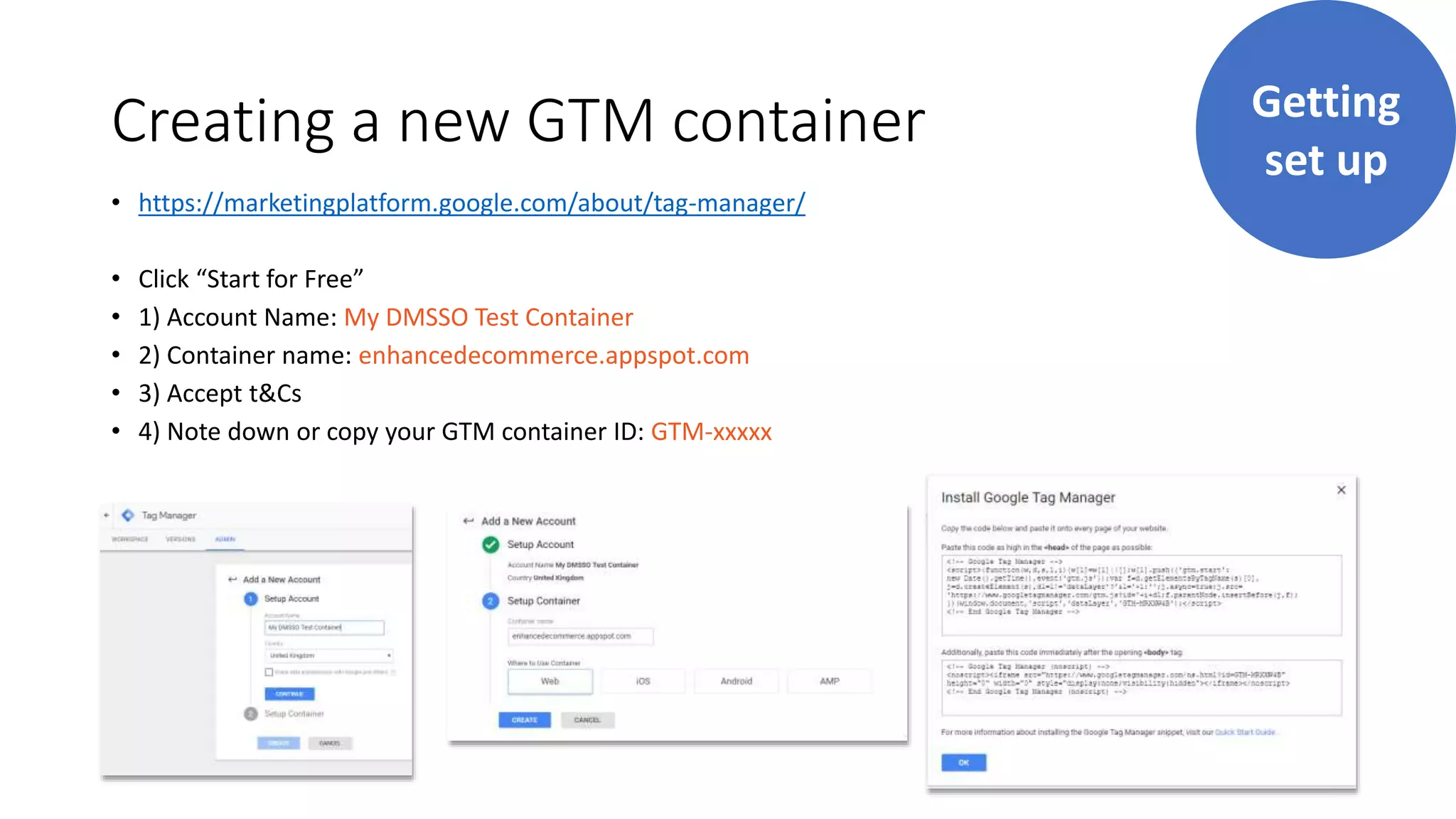 Creating a new GTM container
• https://marketingplatform.google.com/about/tag-manager/
• Click “Start for Free”
• 1) Account Name: My DMSSO Test Container
• 2) Container name: enhancedecommerce.appspot.com
• 3) Accept t&Cs
• 4) Note down or copy your GTM container ID: GTM-xxxxx
Getting
set up
 