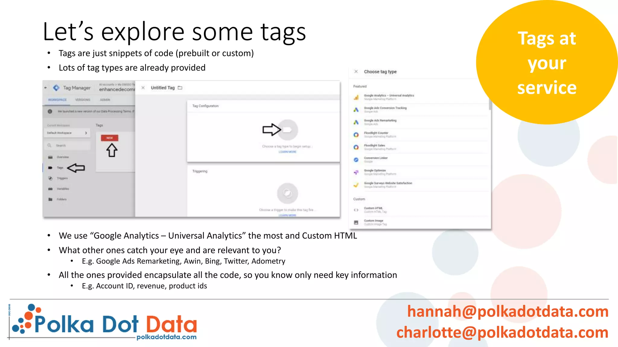 Let’s explore some tags
• Tags are just snippets of code (prebuilt or custom)
• Lots of tag types are already provided
• We use “Google Analytics – Universal Analytics” the most and Custom HTML
• What other ones catch your eye and are relevant to you?
• E.g. Google Ads Remarketing, Awin, Bing, Twitter, Adometry
• All the ones provided encapsulate all the code, so you know only need key information
• E.g. Account ID, revenue, product ids
Tags at
your
service
hannah@polkadotdata.com
charlotte@polkadotdata.com
 