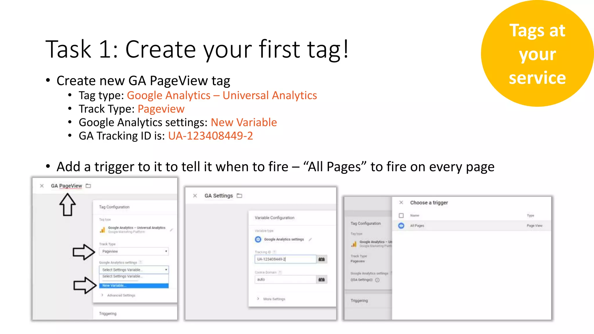 Task 1: Create your first tag!
• Create new GA PageView tag
• Tag type: Google Analytics – Universal Analytics
• Track Type: Pageview
• Google Analytics settings: New Variable
• GA Tracking ID is: UA-123408449-2
• Add a trigger to it to tell it when to fire – “All Pages” to fire on every page
Tags at
your
service
 