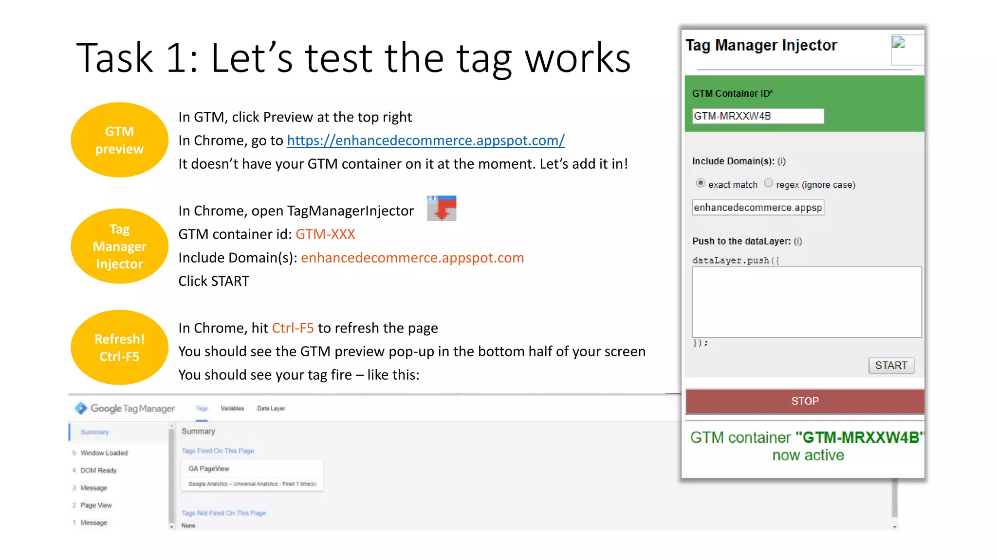 GTM
preview
Task 1: Let’s test the tag works
In GTM, click Preview at the top right
In Chrome, go to https://enhancedecommerce.appspot.com/
It doesn’t have your GTM container on it at the moment. Let’s add it in!
In Chrome, open TagManagerInjector
GTM container id: GTM-XXX
Include Domain(s): enhancedecommerce.appspot.com
Click START
In Chrome, hit Ctrl-F5 to refresh the page
You should see the GTM preview pop-up in the bottom half of your screen
You should see your tag fire – like this:
Tag
Manager
Injector
Refresh!
Ctrl-F5
 