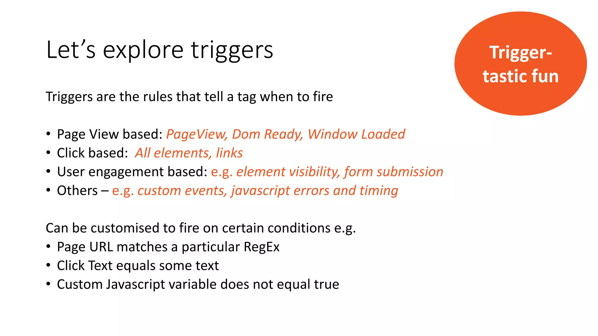 Let’s explore triggers
Triggers are the rules that tell a tag when to fire
• Page View based: PageView, Dom Ready, Window Loaded
• Click based: All elements, links
• User engagement based: e.g. element visibility, form submission
• Others – e.g. custom events, javascript errors and timing
Can be customised to fire on certain conditions e.g.
• Page URL matches a particular RegEx
• Click Text equals some text
• Custom Javascript variable does not equal true
Trigger-
tastic fun
 