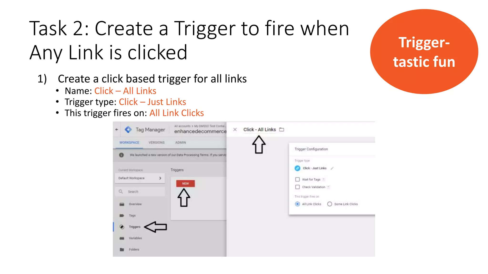 Task 2: Create a Trigger to fire when
Any Link is clicked
1) Create a click based trigger for all links
• Name: Click – All Links
• Trigger type: Click – Just Links
• This trigger fires on: All Link Clicks
Trigger-
tastic fun
 
