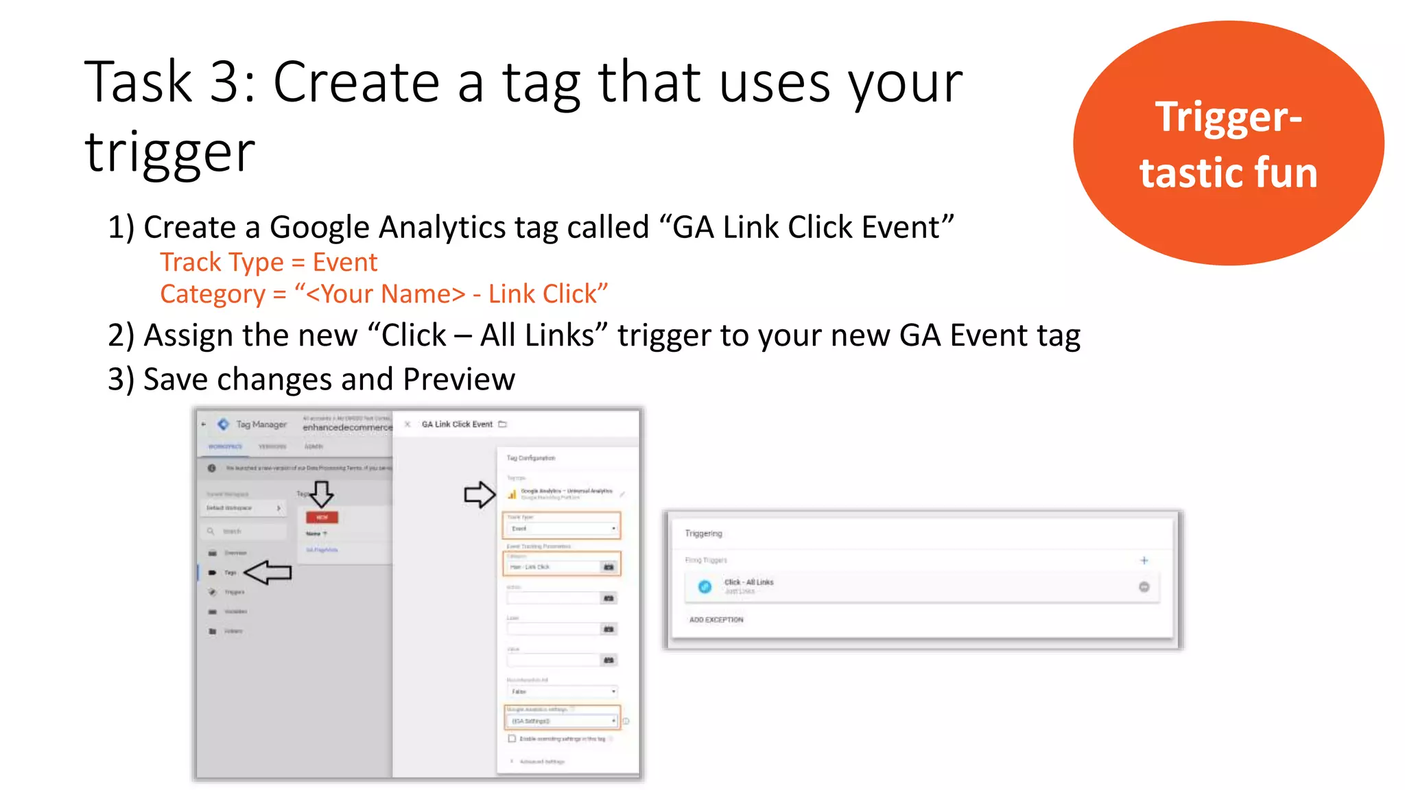 Task 3: Create a tag that uses your
trigger
1) Create a Google Analytics tag called “GA Link Click Event”
Track Type = Event
Category = “<Your Name> - Link Click”
2) Assign the new “Click – All Links” trigger to your new GA Event tag
3) Save changes and Preview
Trigger-
tastic fun
 