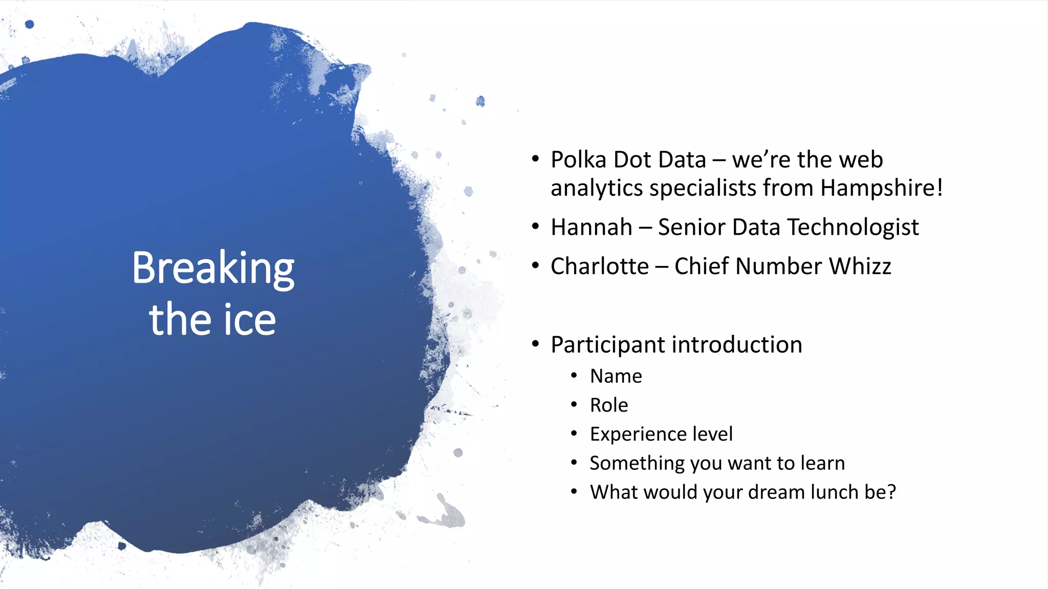 Breaking
the ice
• Polka Dot Data – we’re the web
analytics specialists from Hampshire!
• Hannah – Senior Data Technologist
• Charlotte – Chief Number Whizz
• Participant introduction
• Name
• Role
• Experience level
• Something you want to learn
• What would your dream lunch be?
 