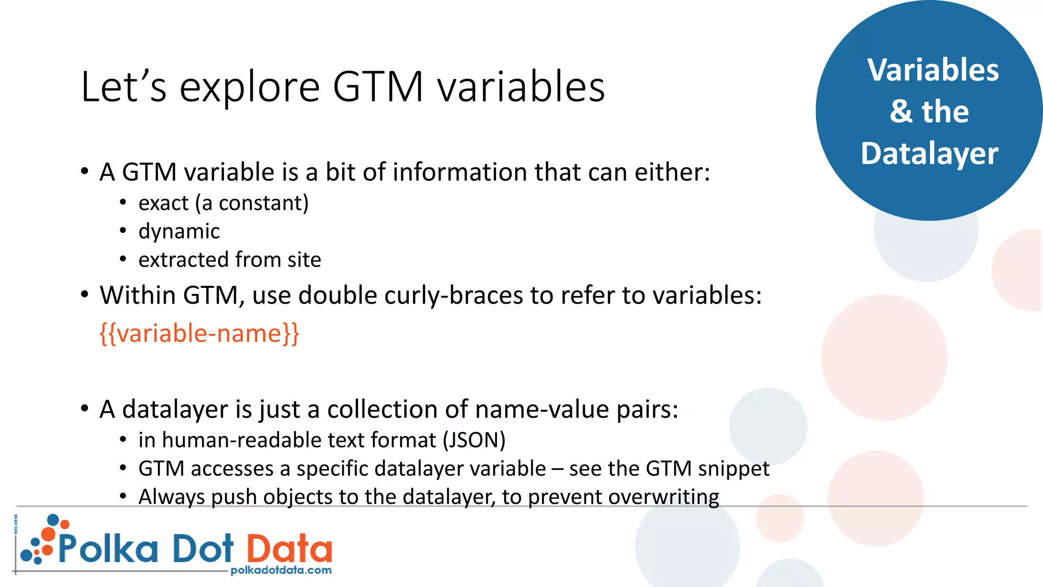 Let’s explore GTM variables
• A GTM variable is a bit of information that can either:
• exact (a constant)
• dynamic
• extracted from site
• Within GTM, use double curly-braces to refer to variables:
{{variable-name}}
• A datalayer is just a collection of name-value pairs:
• in human-readable text format (JSON)
• GTM accesses a specific datalayer variable – see the GTM snippet
• Always push objects to the datalayer, to prevent overwriting
Variables
& the
Datalayer
 