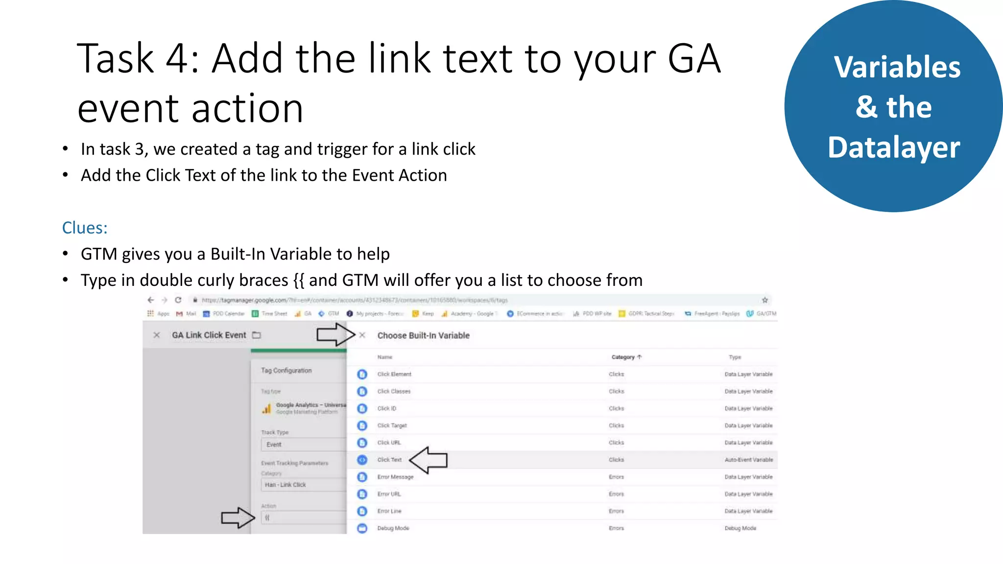 Task 4: Add the link text to your GA
event action
• In task 3, we created a tag and trigger for a link click
• Add the Click Text of the link to the Event Action
Clues:
• GTM gives you a Built-In Variable to help
• Type in double curly braces {{ and GTM will offer you a list to choose from
Variables
& the
Datalayer
 