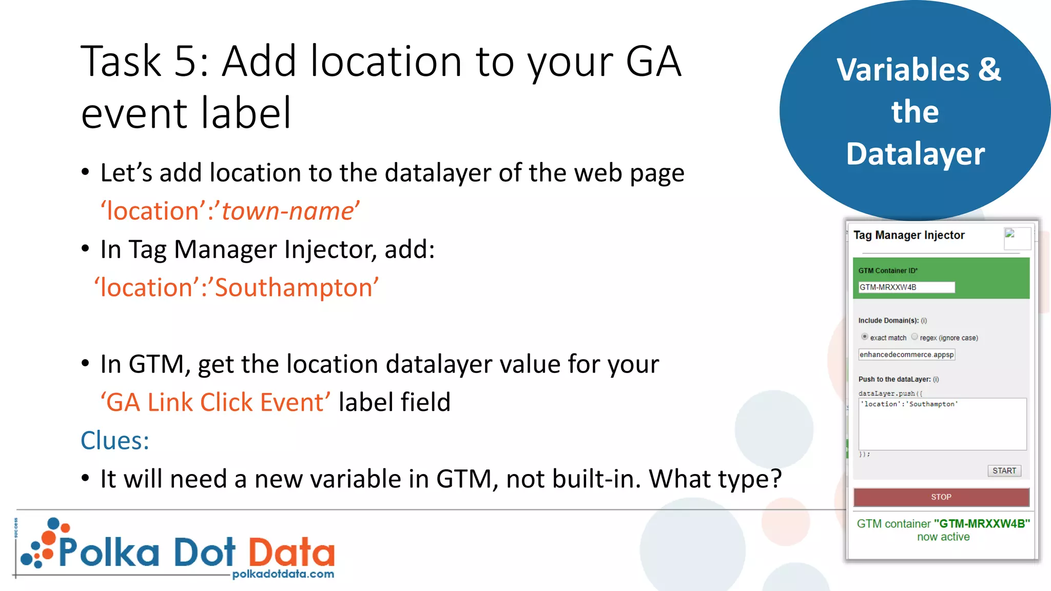 Task 5: Add location to your GA
event label
• Let’s add location to the datalayer of the web page
‘location’:’town-name’
• In Tag Manager Injector, add:
‘location’:’Southampton’
• In GTM, get the location datalayer value for your
‘GA Link Click Event’ label field
Clues:
• It will need a new variable in GTM, not built-in. What type?
Variables &
the
Datalayer
 