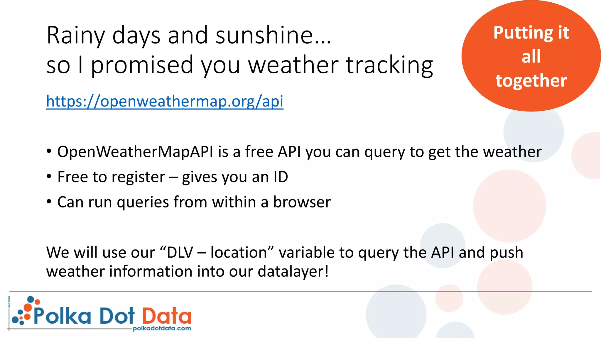 Rainy days and sunshine…
so I promised you weather tracking
https://openweathermap.org/api
• OpenWeatherMapAPI is a free API you can query to get the weather
• Free to register – gives you an ID
• Can run queries from within a browser
We will use our “DLV – location” variable to query the API and push
weather information into our datalayer!
Putting it
all
together
 