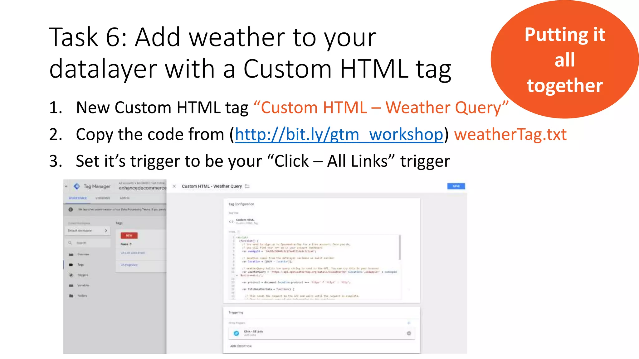 Task 6: Add weather to your
datalayer with a Custom HTML tag
1. New Custom HTML tag “Custom HTML – Weather Query”
2. Copy the code from (http://bit.ly/gtm_workshop) weatherTag.txt
3. Set it’s trigger to be your “Click – All Links” trigger
Putting it
all
together
 