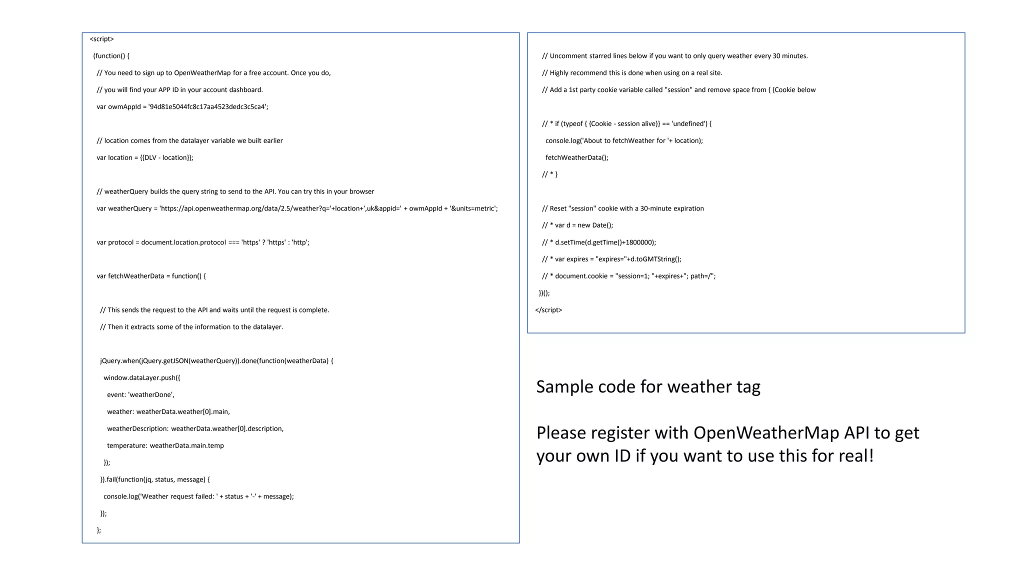 <script>
(function() {
// You need to sign up to OpenWeatherMap for a free account. Once you do,
// you will find your APP ID in your account dashboard.
var owmAppId = '94d81e5044fc8c17aa4523dedc3c5ca4';
// location comes from the datalayer variable we built earlier
var location = {{DLV - location}};
// weatherQuery builds the query string to send to the API. You can try this in your browser
var weatherQuery = 'https://api.openweathermap.org/data/2.5/weather?q='+location+',uk&appid=' + owmAppId + '&units=metric';
var protocol = document.location.protocol === 'https' ? 'https' : 'http';
var fetchWeatherData = function() {
// This sends the request to the API and waits until the request is complete.
// Then it extracts some of the information to the datalayer.
jQuery.when(jQuery.getJSON(weatherQuery)).done(function(weatherData) {
window.dataLayer.push({
event: 'weatherDone',
weather: weatherData.weather[0].main,
weatherDescription: weatherData.weather[0].description,
temperature: weatherData.main.temp
});
}).fail(function(jq, status, message) {
console.log('Weather request failed: ' + status + '-' + message);
});
};
// Uncomment starred lines below if you want to only query weather every 30 minutes.
// Highly recommend this is done when using on a real site.
// Add a 1st party cookie variable called "session" and remove space from { {Cookie below
// * if (typeof { {Cookie - session alive}} == 'undefined') {
console.log('About to fetchWeather for '+ location);
fetchWeatherData();
// * }
// Reset "session" cookie with a 30-minute expiration
// * var d = new Date();
// * d.setTime(d.getTime()+1800000);
// * var expires = "expires="+d.toGMTString();
// * document.cookie = "session=1; "+expires+"; path=/";
})();
</script>
Sample code for weather tag
Please register with OpenWeatherMap API to get
your own ID if you want to use this for real!
 