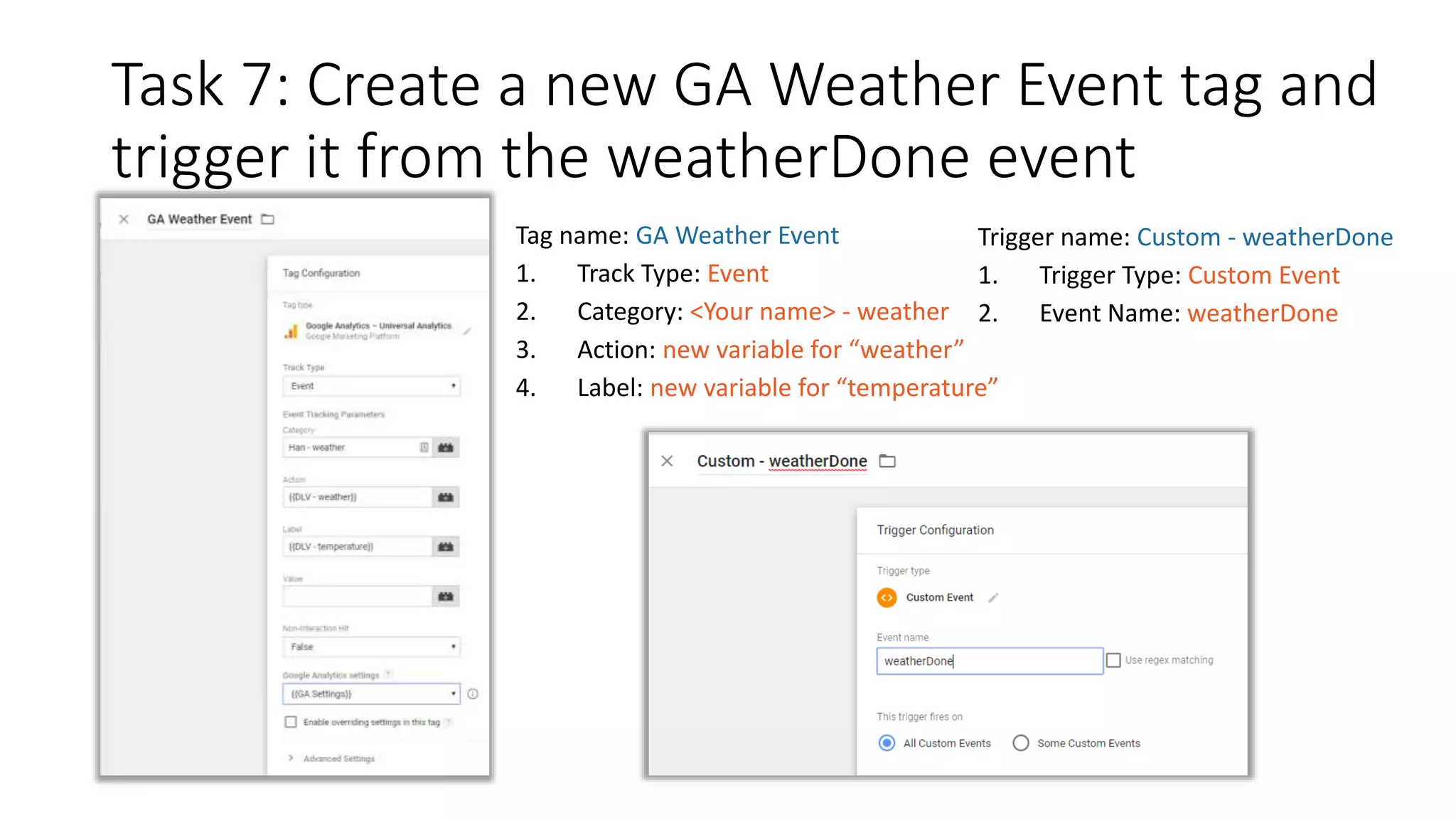 Task 7: Create a new GA Weather Event tag and
trigger it from the weatherDone event
Trigger name: Custom - weatherDone
1. Trigger Type: Custom Event
2. Event Name: weatherDone
Tag name: GA Weather Event
1. Track Type: Event
2. Category: <Your name> - weather
3. Action: new variable for “weather”
4. Label: new variable for “temperature”
 