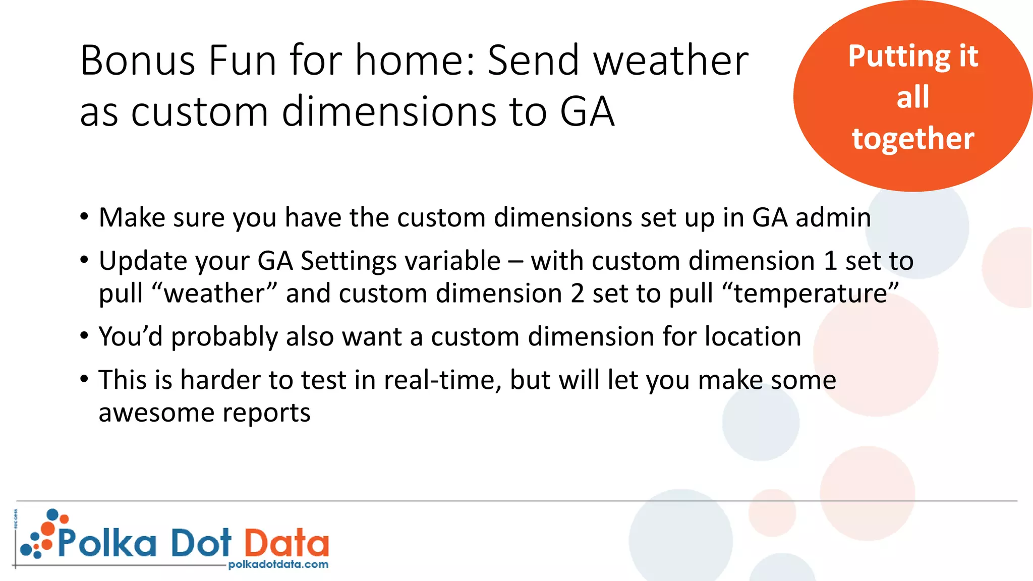 Bonus Fun for home: Send weather
as custom dimensions to GA
• Make sure you have the custom dimensions set up in GA admin
• Update your GA Settings variable – with custom dimension 1 set to
pull “weather” and custom dimension 2 set to pull “temperature”
• You’d probably also want a custom dimension for location
• This is harder to test in real-time, but will let you make some
awesome reports
Putting it
all
together
 
