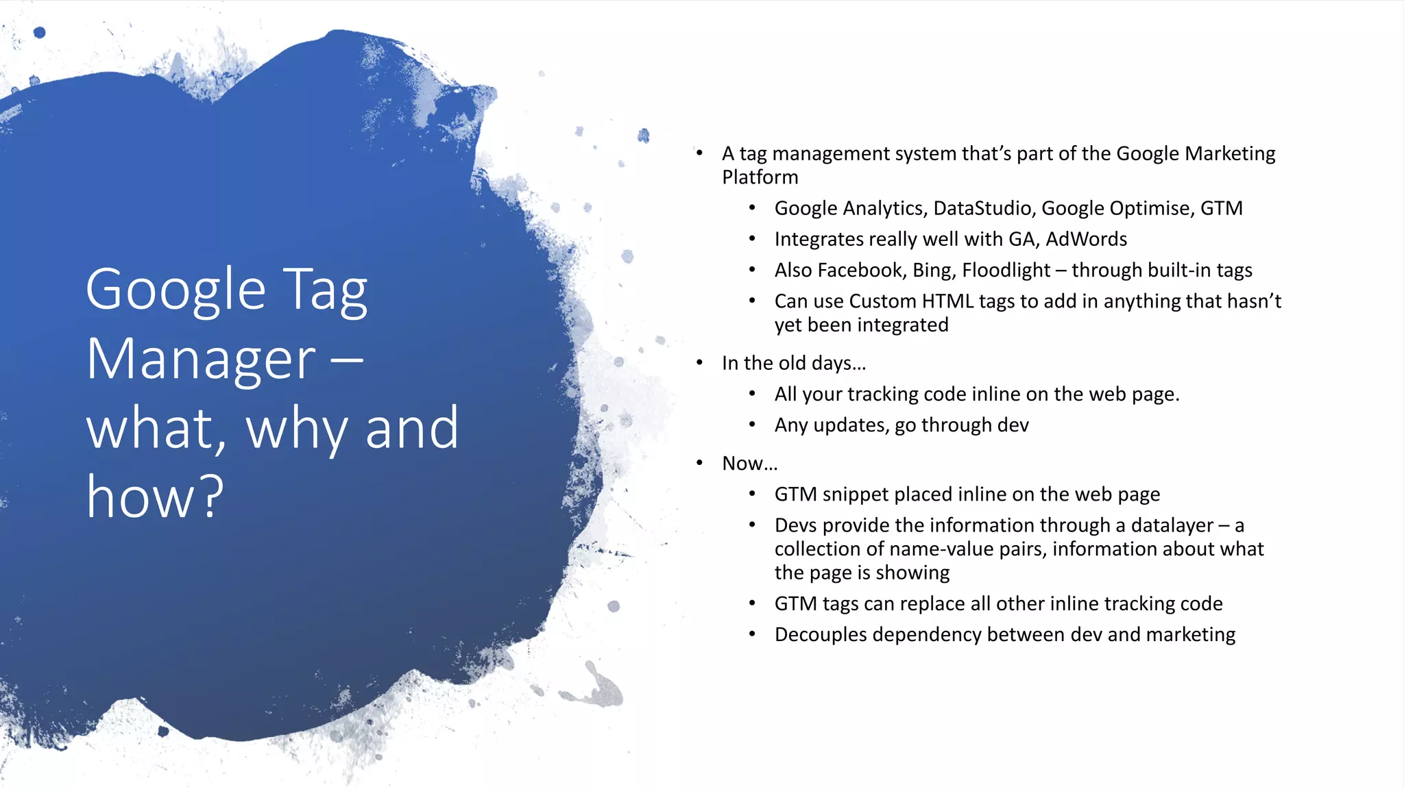 Google Tag
Manager –
what, why and
how?
• A tag management system that’s part of the Google Marketing
Platform
• Google Analytics, DataStudio, Google Optimise, GTM
• Integrates really well with GA, AdWords
• Also Facebook, Bing, Floodlight – through built-in tags
• Can use Custom HTML tags to add in anything that hasn’t
yet been integrated
• In the old days…
• All your tracking code inline on the web page.
• Any updates, go through dev
• Now…
• GTM snippet placed inline on the web page
• Devs provide the information through a datalayer – a
collection of name-value pairs, information about what
the page is showing
• GTM tags can replace all other inline tracking code
• Decouples dependency between dev and marketing
 