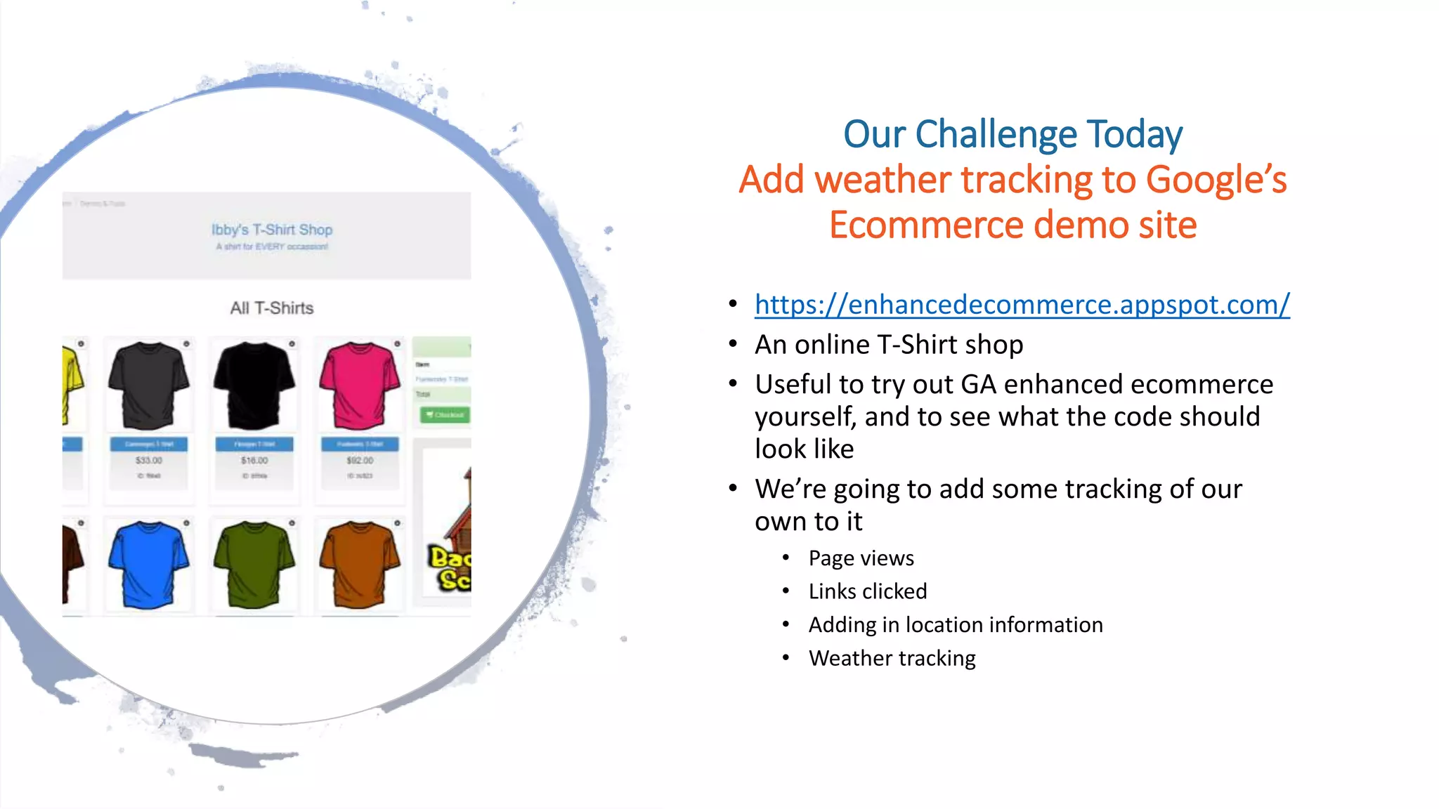 Our Challenge Today
Add weather tracking to Google’s
Ecommerce demo site
• https://enhancedecommerce.appspot.com/
• An online T-Shirt shop
• Useful to try out GA enhanced ecommerce
yourself, and to see what the code should
look like
• We’re going to add some tracking of our
own to it
• Page views
• Links clicked
• Adding in location information
• Weather tracking
 
