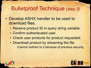 Bulletproof Technique  (step 3) Develop ASHX handler to be used to download files. Receive product ID in query string variable. Confirm authenticated user. Check user products for product requested. Download product by streaming the file. Cannot redirect to it because of previous security. 