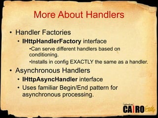 More About Handlers Handler Factories IHttpHandlerFactory  interface Can serve different handlers based on conditioning. Installs in config EXACTLY the same as a handler. Asynchronous Handlers IHttpAsyncHandler  interface Uses familiar Begin/End pattern for asynchronous processing. 