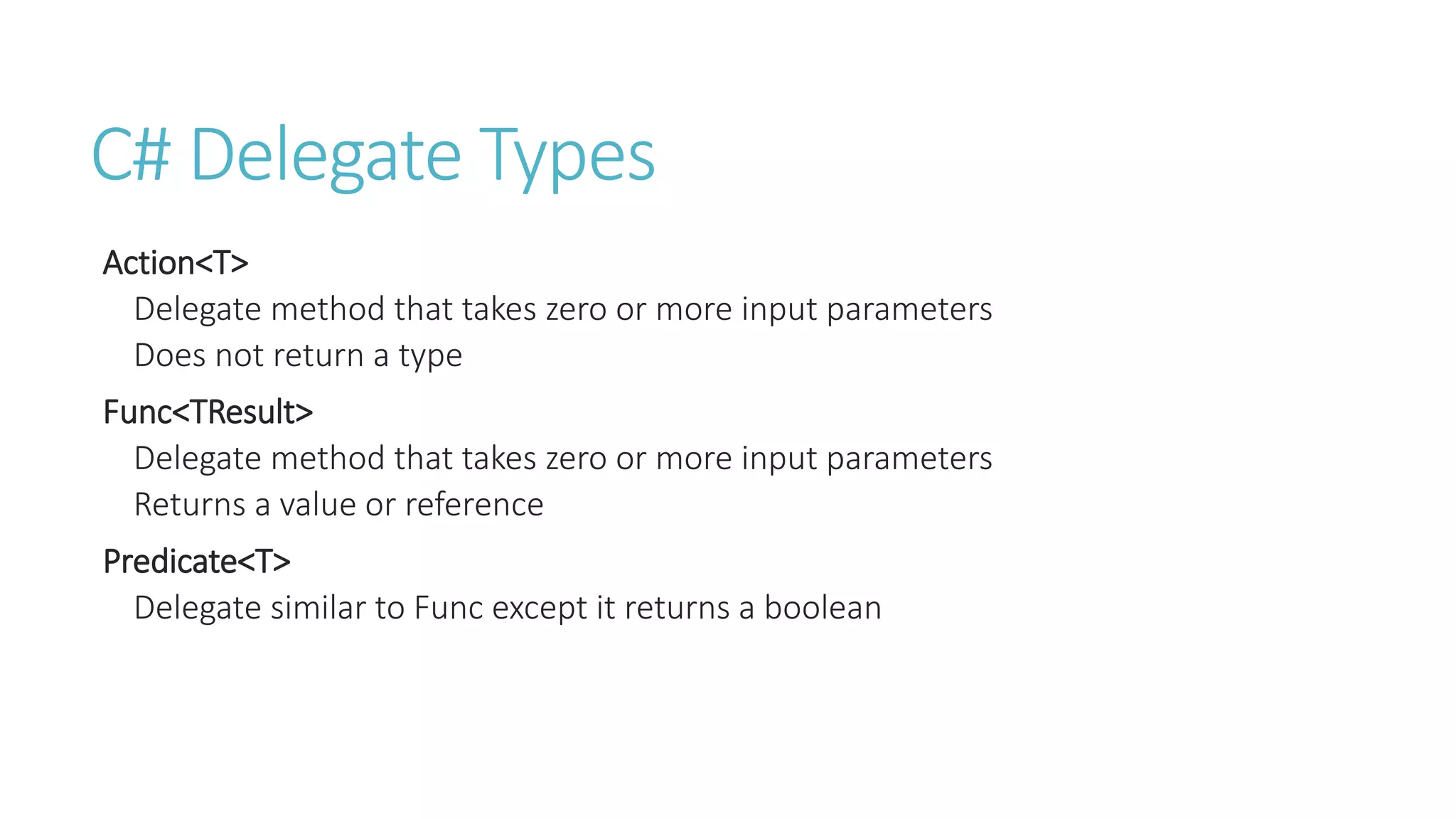 C# Delegate Types
Action<T>
Delegate method that takes zero or more input parameters
Does not return a type
Func<TResult>
Delegate method that takes zero or more input parameters
Returns a value or reference
Predicate<T>
Delegate similar to Func except it returns a boolean
 