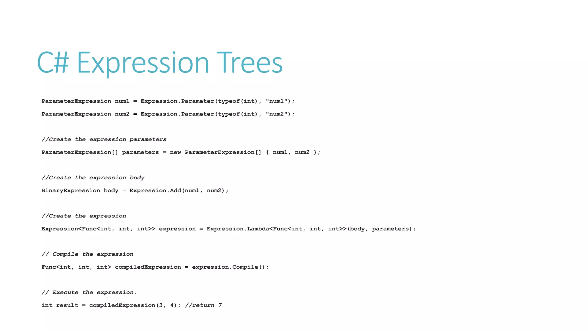 C# Expression Trees
ParameterExpression num1 = Expression.Parameter(typeof(int), "num1");
ParameterExpression num2 = Expression.Parameter(typeof(int), "num2");
//Create the expression parameters
ParameterExpression[] parameters = new ParameterExpression[] { num1, num2 };
//Create the expression body
BinaryExpression body = Expression.Add(num1, num2);
//Create the expression
Expression<Func<int, int, int>> expression = Expression.Lambda<Func<int, int, int>>(body, parameters);
// Compile the expression
Func<int, int, int> compiledExpression = expression.Compile();
// Execute the expression.
int result = compiledExpression(3, 4); //return 7
 