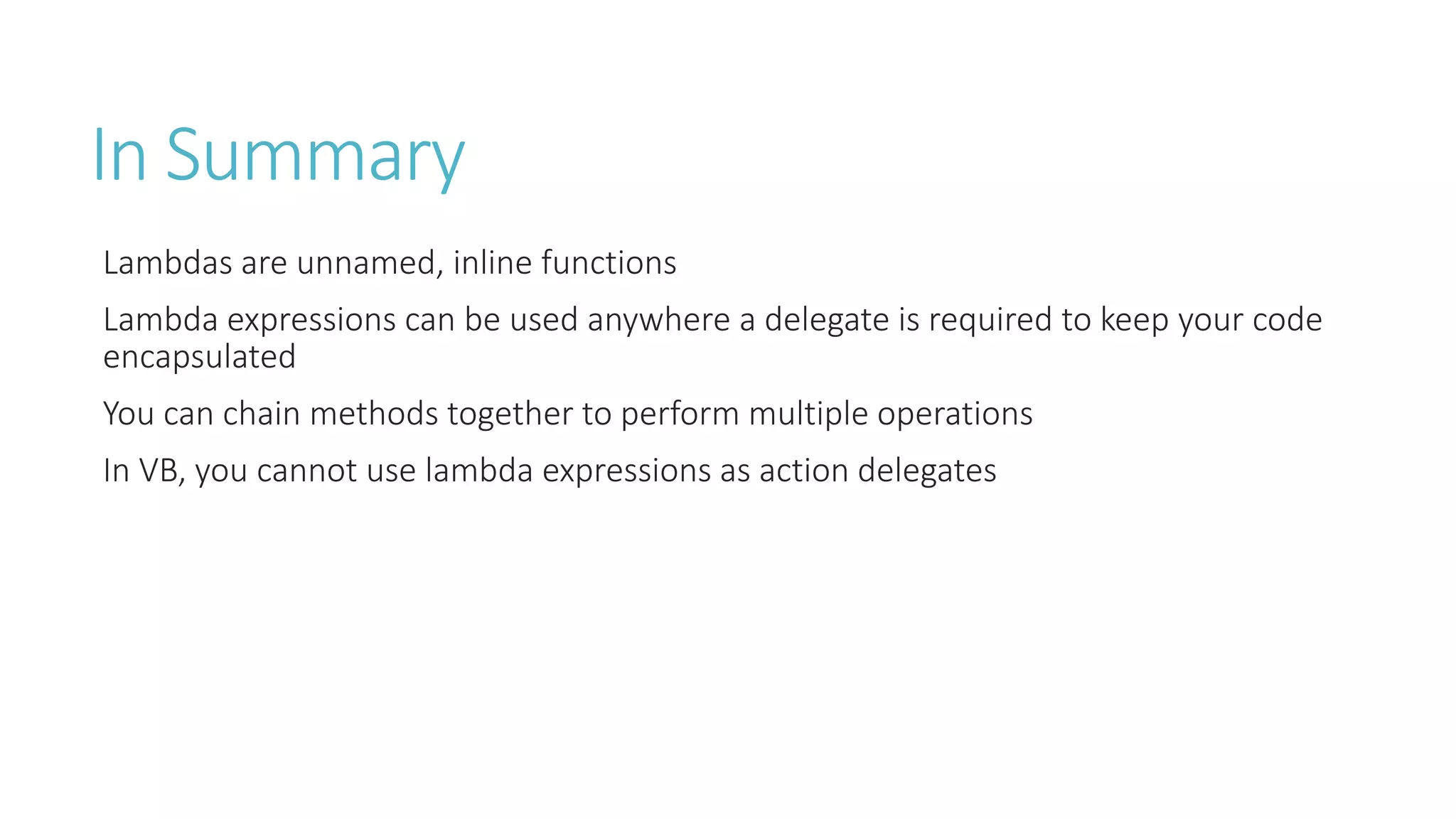 In Summary
Lambdas are unnamed, inline functions
Lambda expressions can be used anywhere a delegate is required to keep your code
encapsulated
You can chain methods together to perform multiple operations
In VB, you cannot use lambda expressions as action delegates
 
