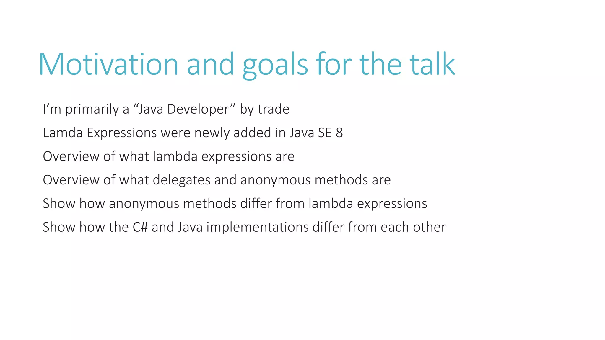 Motivation and goals for the talk
I’m primarily a “Java Developer” by trade
Lamda Expressions were newly added in Java SE 8
Overview of what lambda expressions are
Overview of what delegates and anonymous methods are
Show how anonymous methods differ from lambda expressions
Show how the C# and Java implementations differ from each other
 