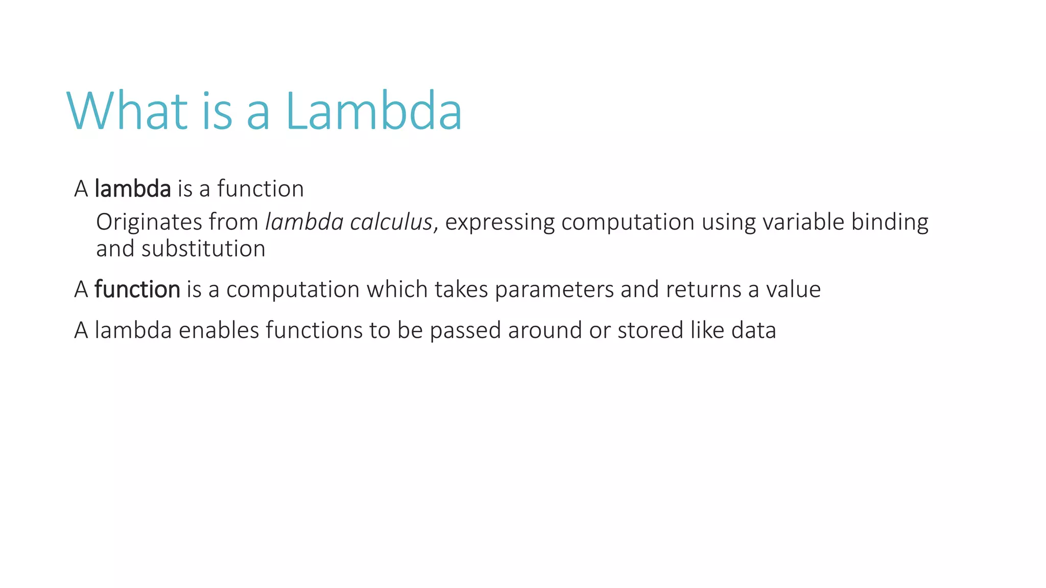 What is a Lambda
A lambda is a function
Originates from lambda calculus, expressing computation using variable binding
and substitution
A function is a computation which takes parameters and returns a value
A lambda enables functions to be passed around or stored like data
 