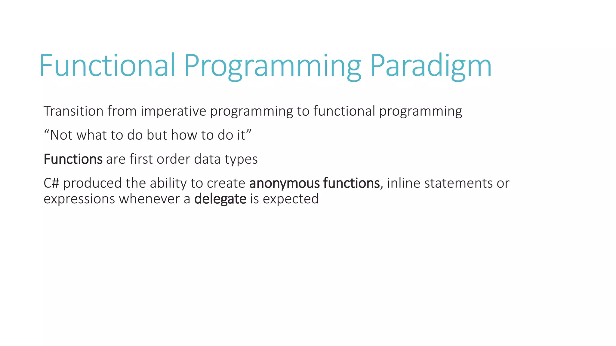 Functional Programming Paradigm
Transition from imperative programming to functional programming
“Not what to do but how to do it”
Functions are first order data types
C# produced the ability to create anonymous functions, inline statements or
expressions whenever a delegate is expected
 