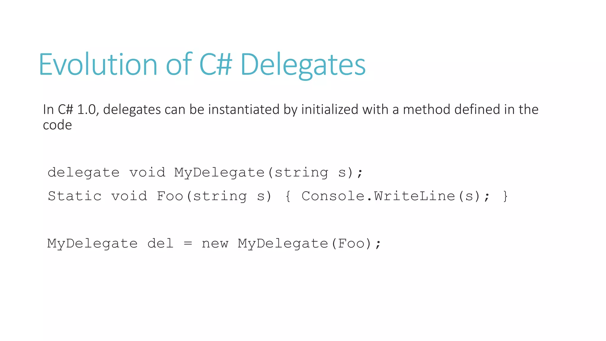Evolution of C# Delegates
In C# 1.0, delegates can be instantiated by initialized with a method defined in the
code
delegate void MyDelegate(string s);
Static void Foo(string s) { Console.WriteLine(s); }
MyDelegate del = new MyDelegate(Foo);
 