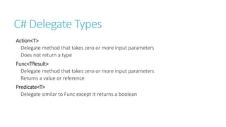 C# Delegate Types
Action<T>
Delegate method that takes zero or more input parameters
Does not return a type
Func<TResult>
Delegate method that takes zero or more input parameters
Returns a value or reference
Predicate<T>
Delegate similar to Func except it returns a boolean
 