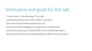 Motivation and goals for the talk
I’m primarily a “Java Developer” by trade
Lamda Expressions were newly added in Java SE 8
Overview of what lambda expressions are
Overview of what delegates and anonymous methods are
Show how anonymous methods differ from lambda expressions
Show how the C# and Java implementations differ from each other
 