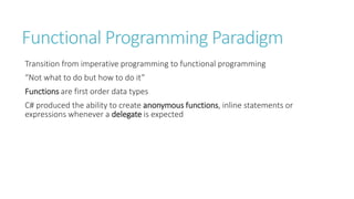 Functional Programming Paradigm
Transition from imperative programming to functional programming
“Not what to do but how to do it”
Functions are first order data types
C# produced the ability to create anonymous functions, inline statements or
expressions whenever a delegate is expected
 