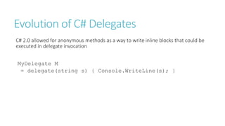 Evolution of C# Delegates
C# 2.0 allowed for anonymous methods as a way to write inline blocks that could be
executed in delegate invocation
MyDelegate M
= delegate(string s) { Console.WriteLine(s); }
 