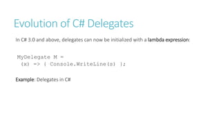 Evolution of C# Delegates
In C# 3.0 and above, delegates can now be initialized with a lambda expression:
MyDelegate M =
(x) => { Console.WriteLine(s) };
Example: Delegates in C#
 