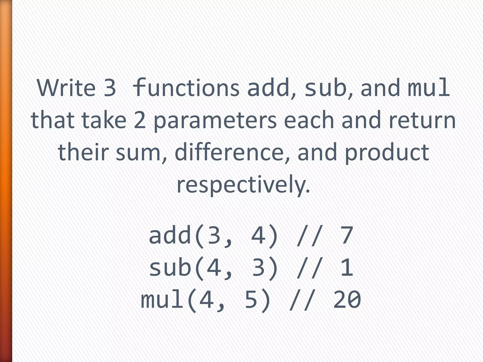 Write 3 functions add, sub, and mul
that take 2 parameters each and return
their sum, difference, and product
respectively.
add(3, 4) // 7
sub(4, 3) // 1
mul(4, 5) // 20
 