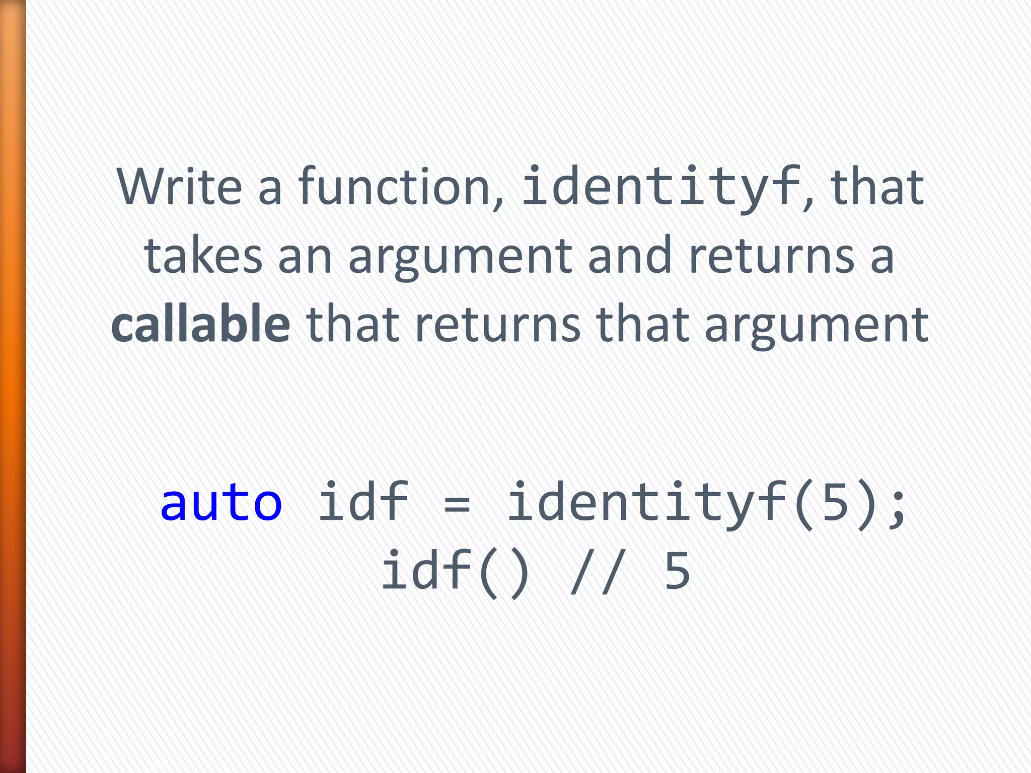 Write a function, identityf, that
takes an argument and returns a
callable that returns that argument
auto idf = identityf(5);
idf() // 5
 