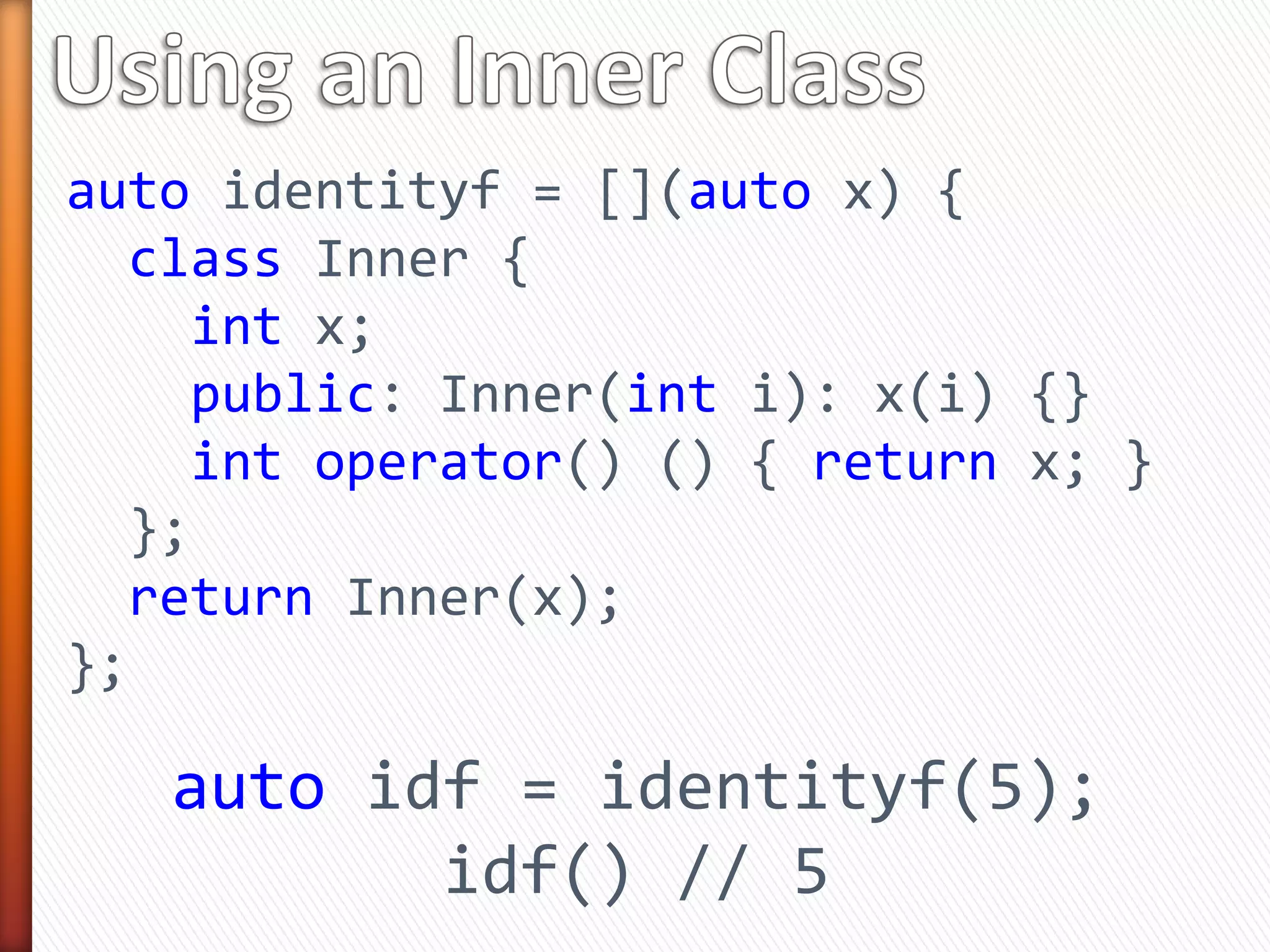 auto identityf = [](auto x) {
class Inner {
int x;
public: Inner(int i): x(i) {}
int operator() () { return x; }
};
return Inner(x);
};
auto idf = identityf(5);
idf() // 5
 