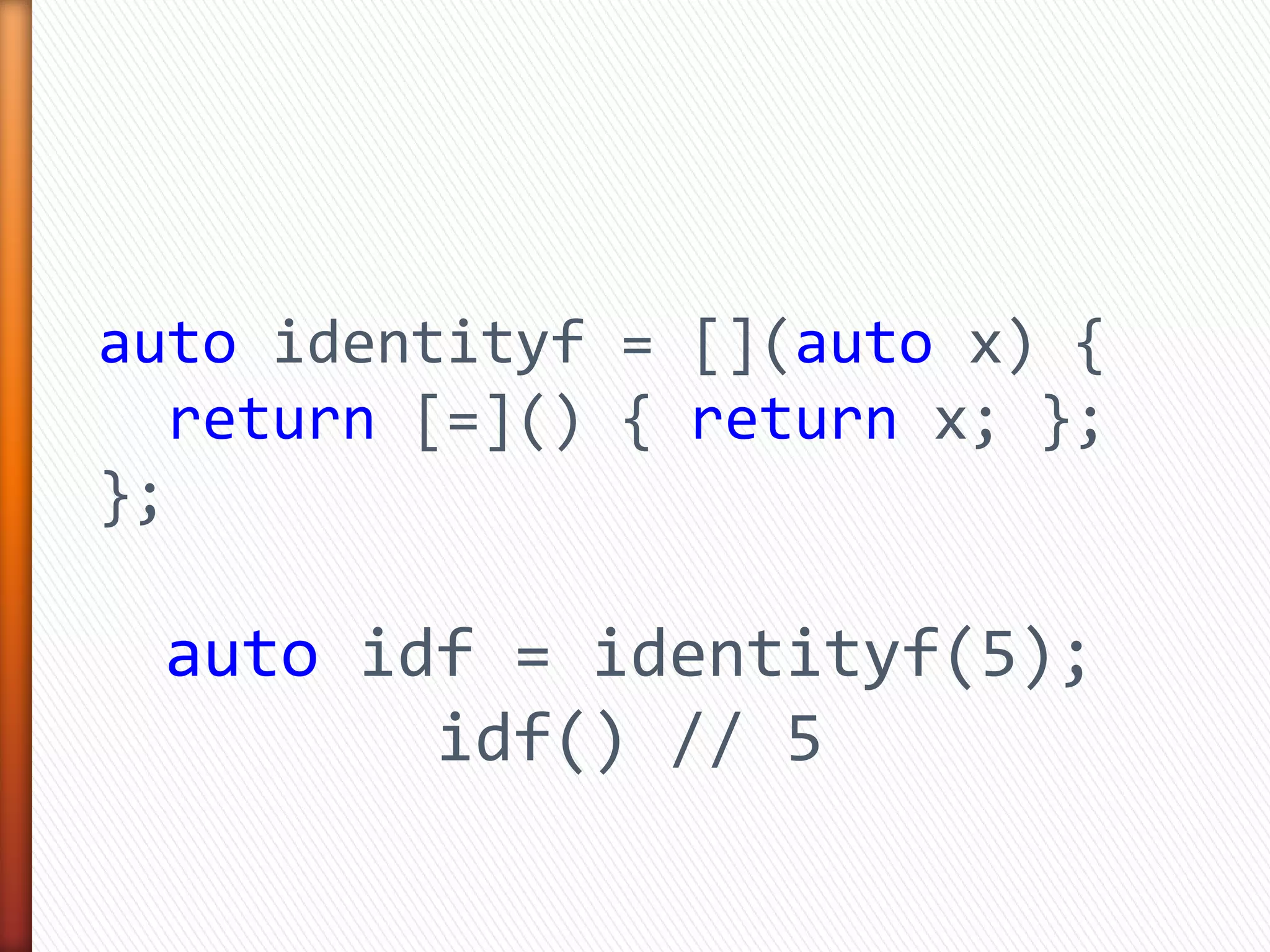 auto identityf = [](auto x) {
return [=]() { return x; };
};
auto idf = identityf(5);
idf() // 5
 