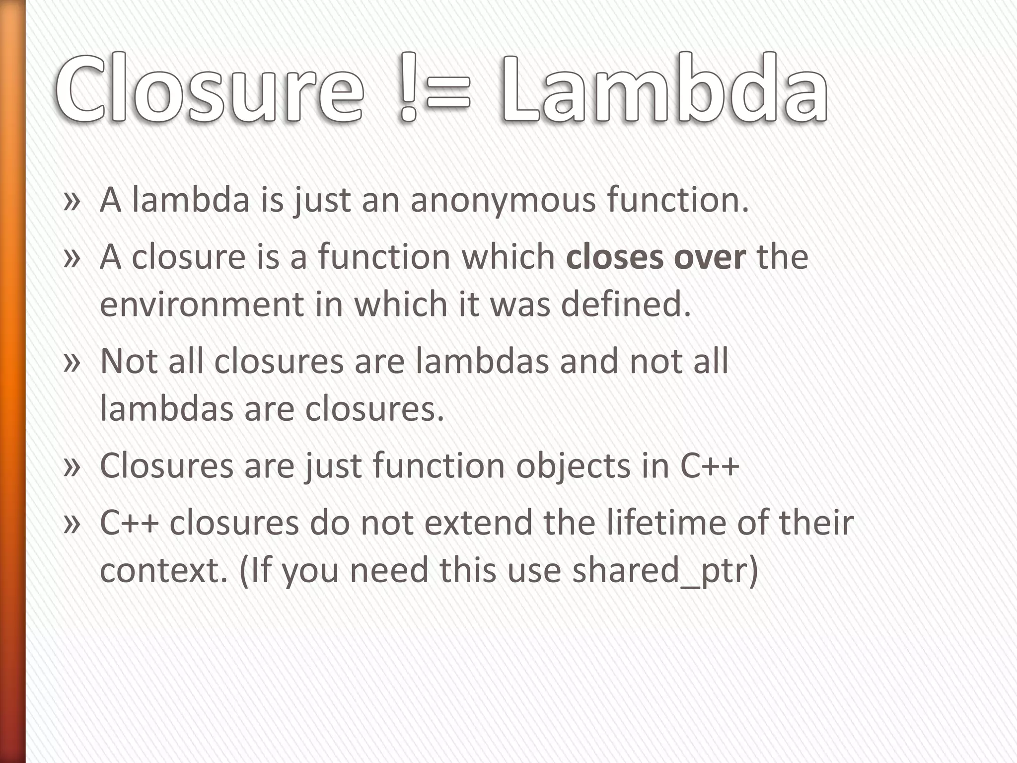» A lambda is just an anonymous function.
» A closure is a function which closes over the
environment in which it was defined.
» Not all closures are lambdas and not all
lambdas are closures.
» Closures are just function objects in C++
» C++ closures do not extend the lifetime of their
context. (If you need this use shared_ptr)
 