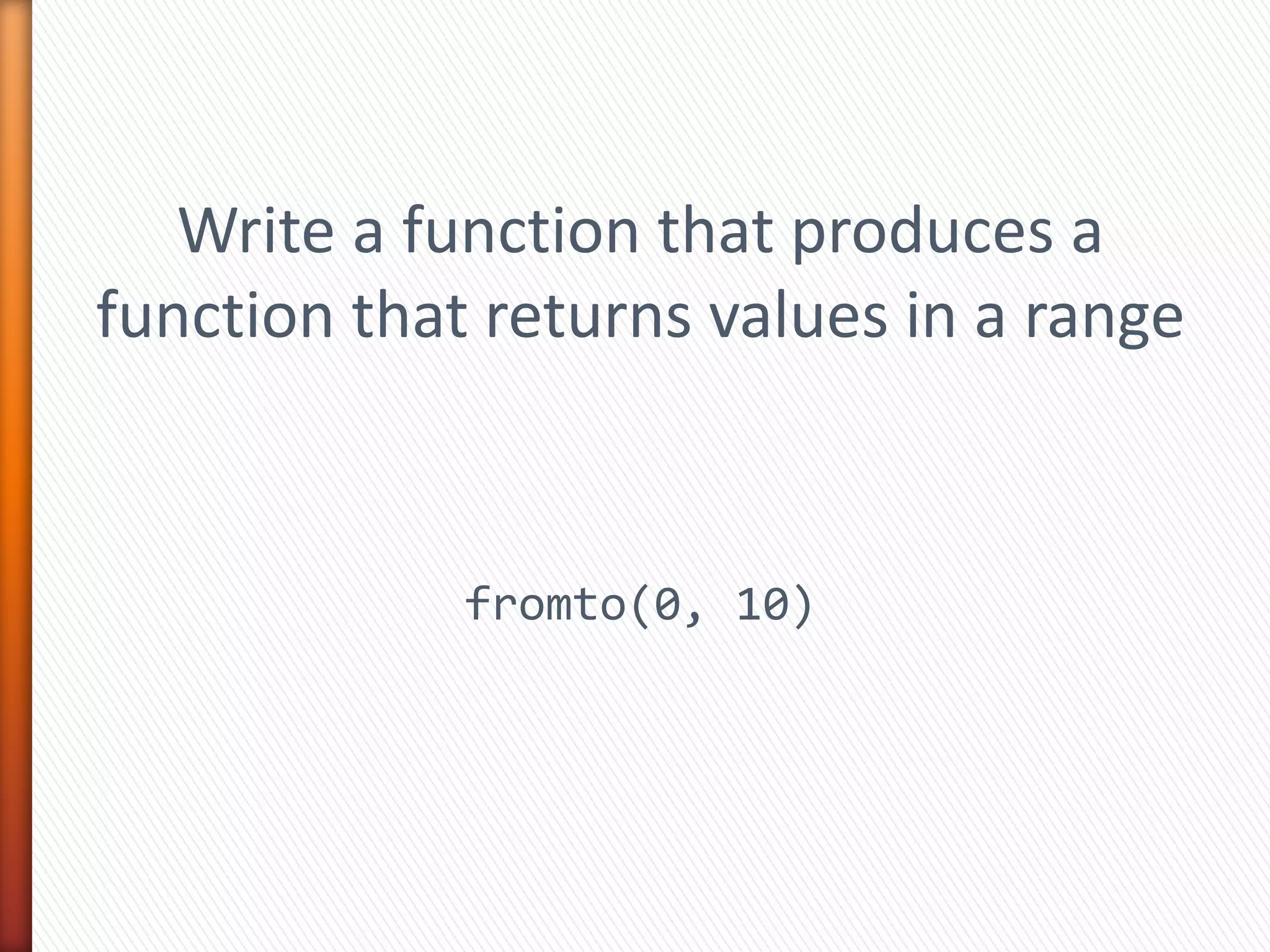 Write a function that produces a
function that returns values in a range
fromto(0, 10)
 