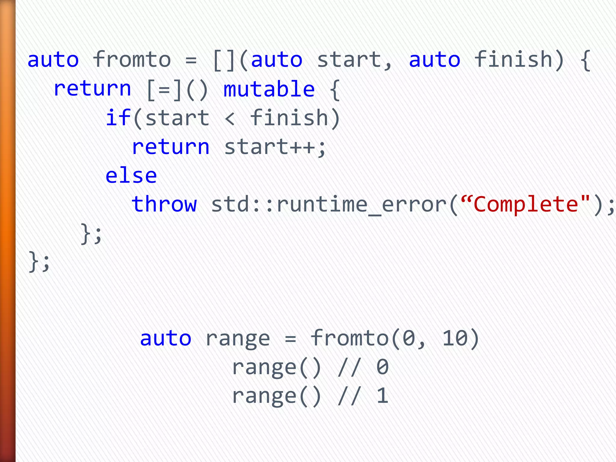 auto fromto = [](auto start, auto finish) {
return
};
auto range = fromto(0, 10)
range() // 0
range() // 1
[=]() mutable {
if(start < finish)
return start++;
else
throw std::runtime_error(“Complete");
};
 