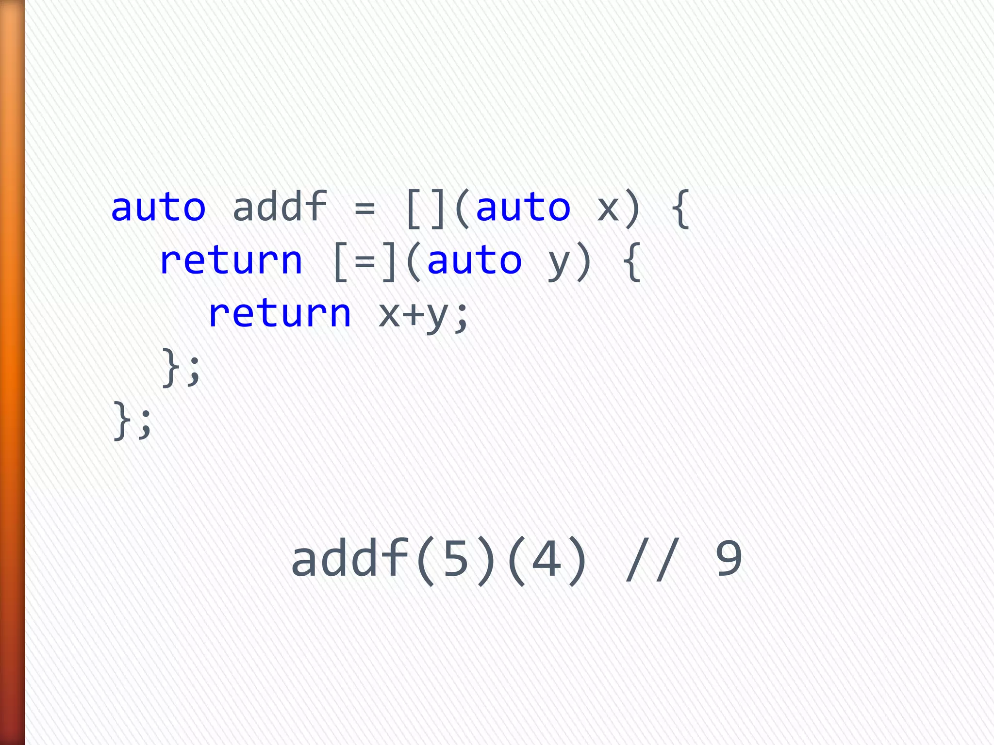 auto addf = [](auto x) {
return [=](auto y) {
return x+y;
};
};
addf(5)(4) // 9
 