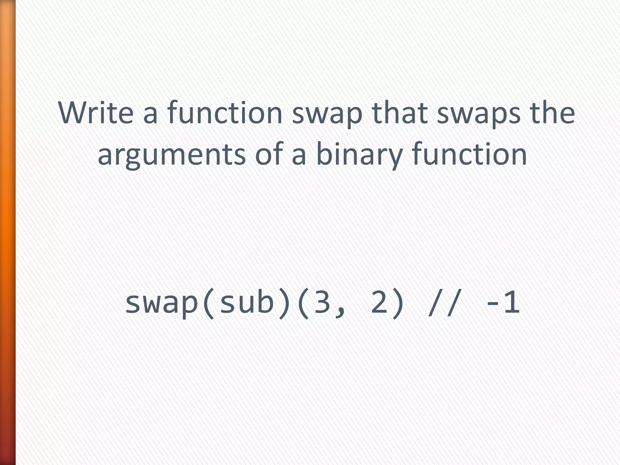 Write a function swap that swaps the
arguments of a binary function
swap(sub)(3, 2) // -1
 