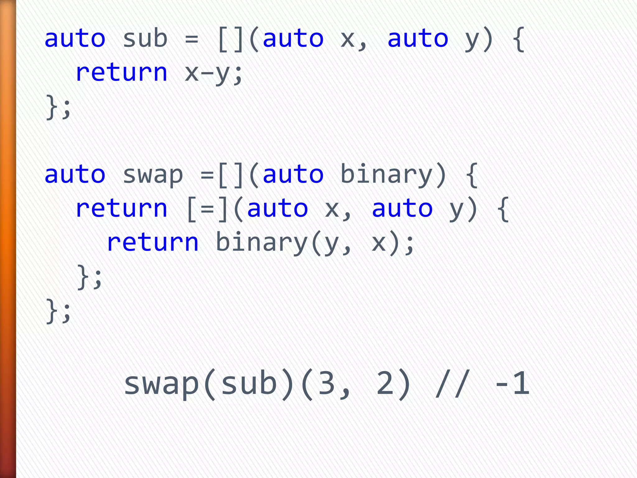 auto sub = [](auto x, auto y) {
return x–y;
};
auto swap =[](auto binary) {
return [=](auto x, auto y) {
return binary(y, x);
};
};
swap(sub)(3, 2) // -1
 