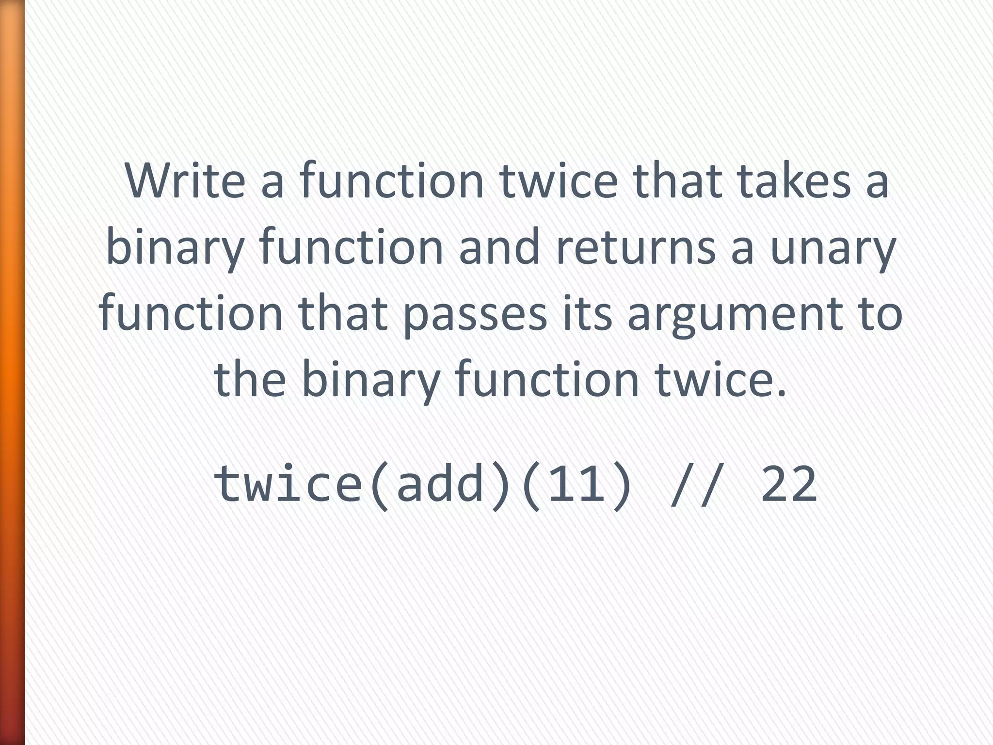 Write a function twice that takes a
binary function and returns a unary
function that passes its argument to
the binary function twice.
twice(add)(11) // 22
 