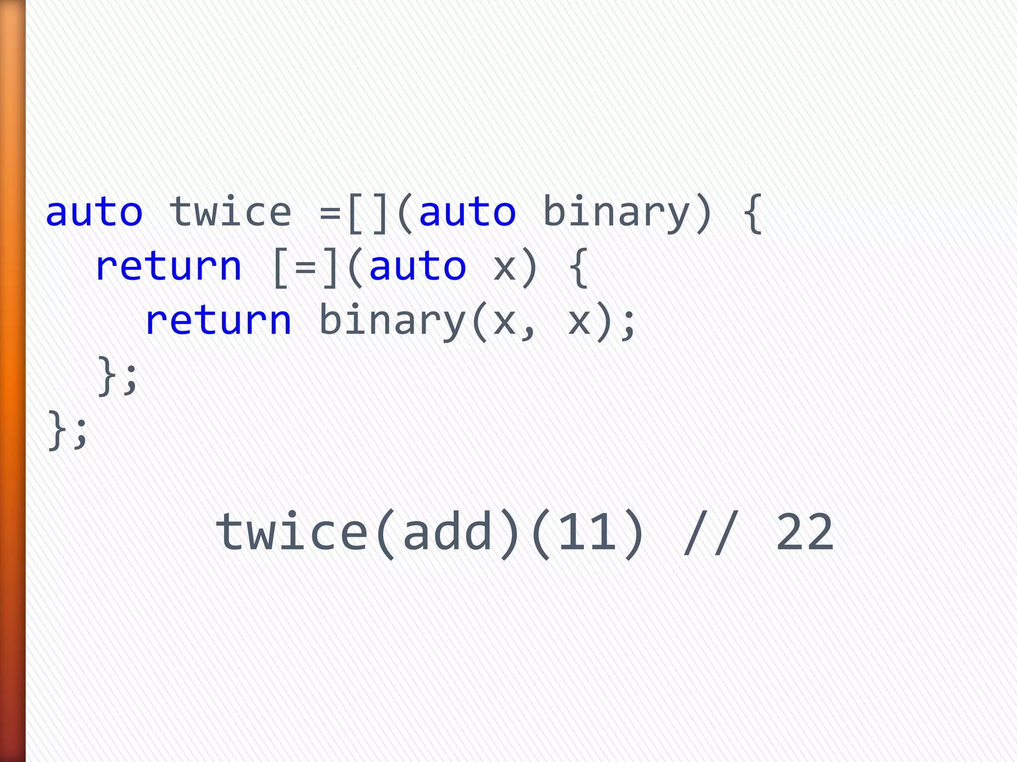 auto twice =[](auto binary) {
return [=](auto x) {
return binary(x, x);
};
};
twice(add)(11) // 22
 