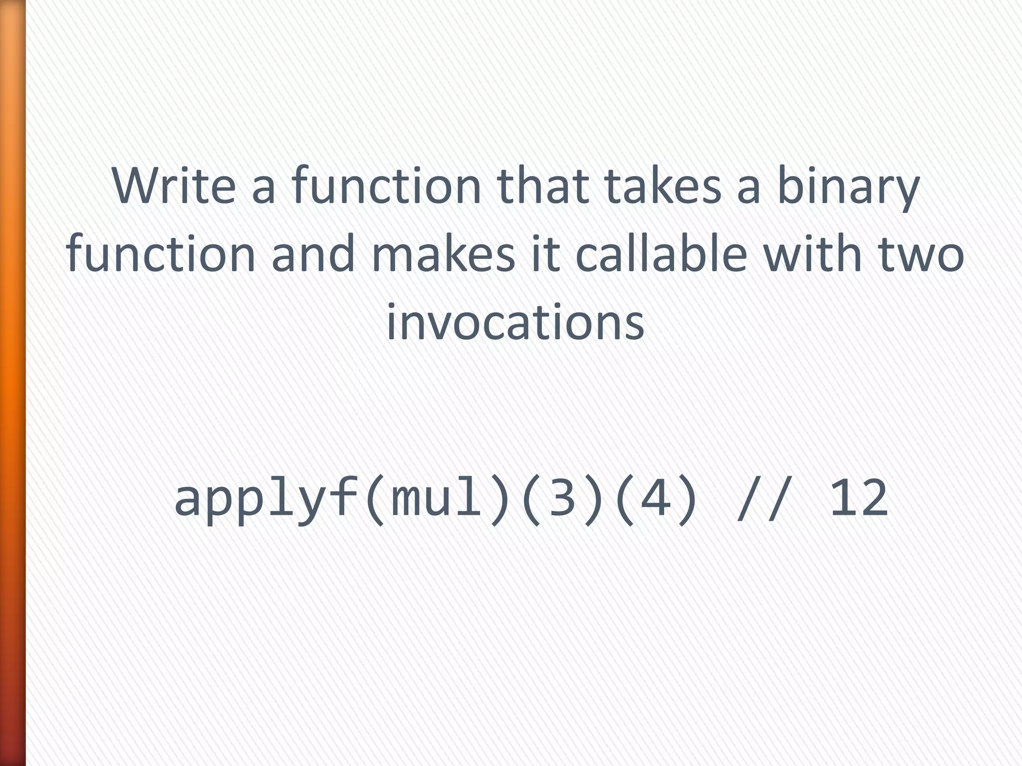 Write a function that takes a binary
function and makes it callable with two
invocations
applyf(mul)(3)(4) // 12
 