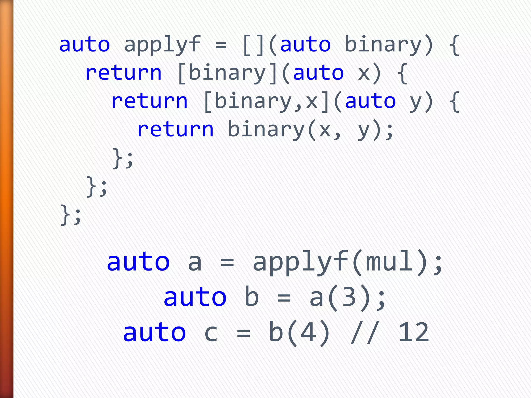 auto applyf = [](auto binary) {
return [binary](auto x) {
return [binary,x](auto y) {
return binary(x, y);
};
};
};
auto a = applyf(mul);
auto b = a(3);
auto c = b(4) // 12
 