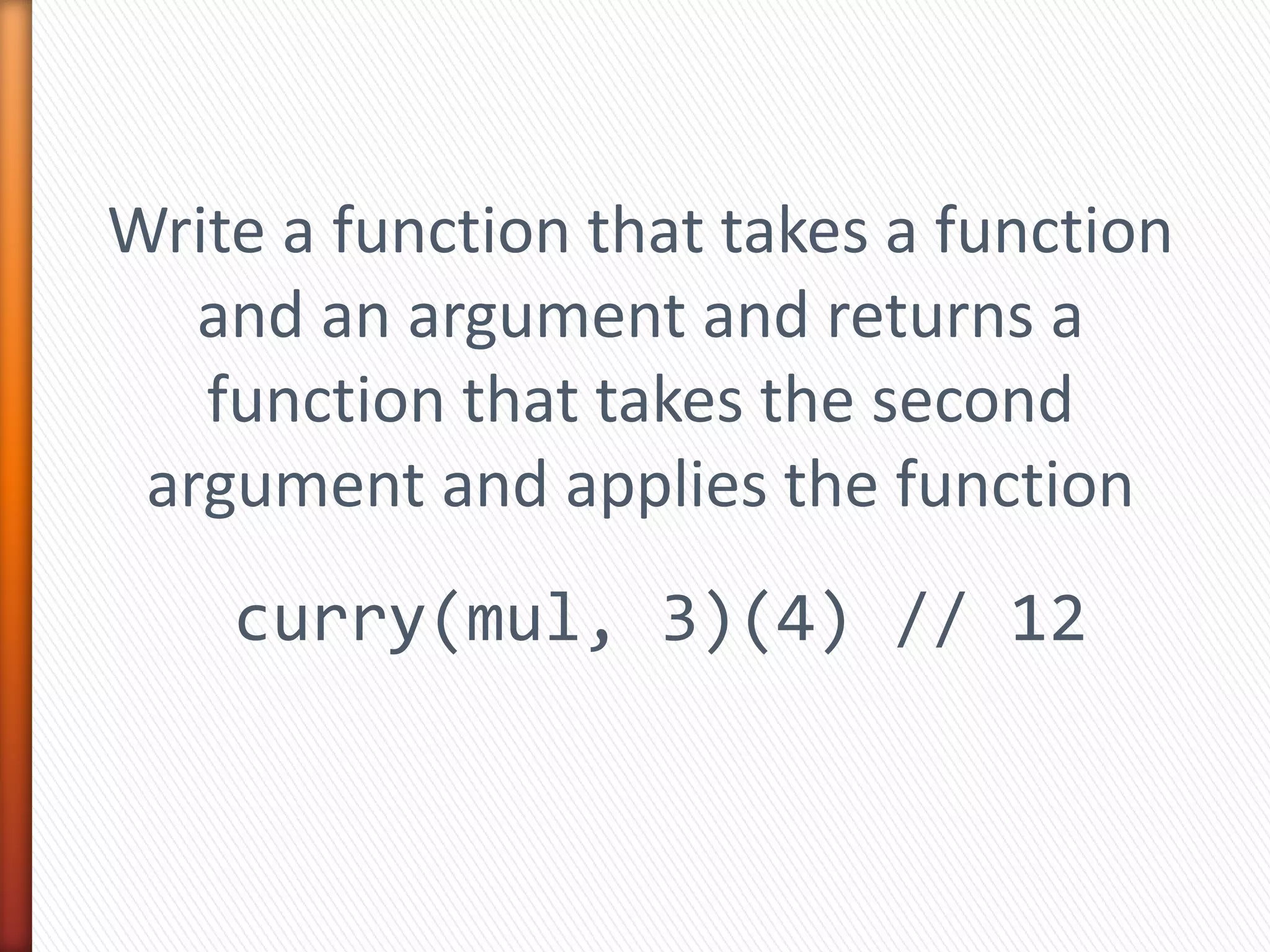 Write a function that takes a function
and an argument and returns a
function that takes the second
argument and applies the function
curry(mul, 3)(4) // 12
 