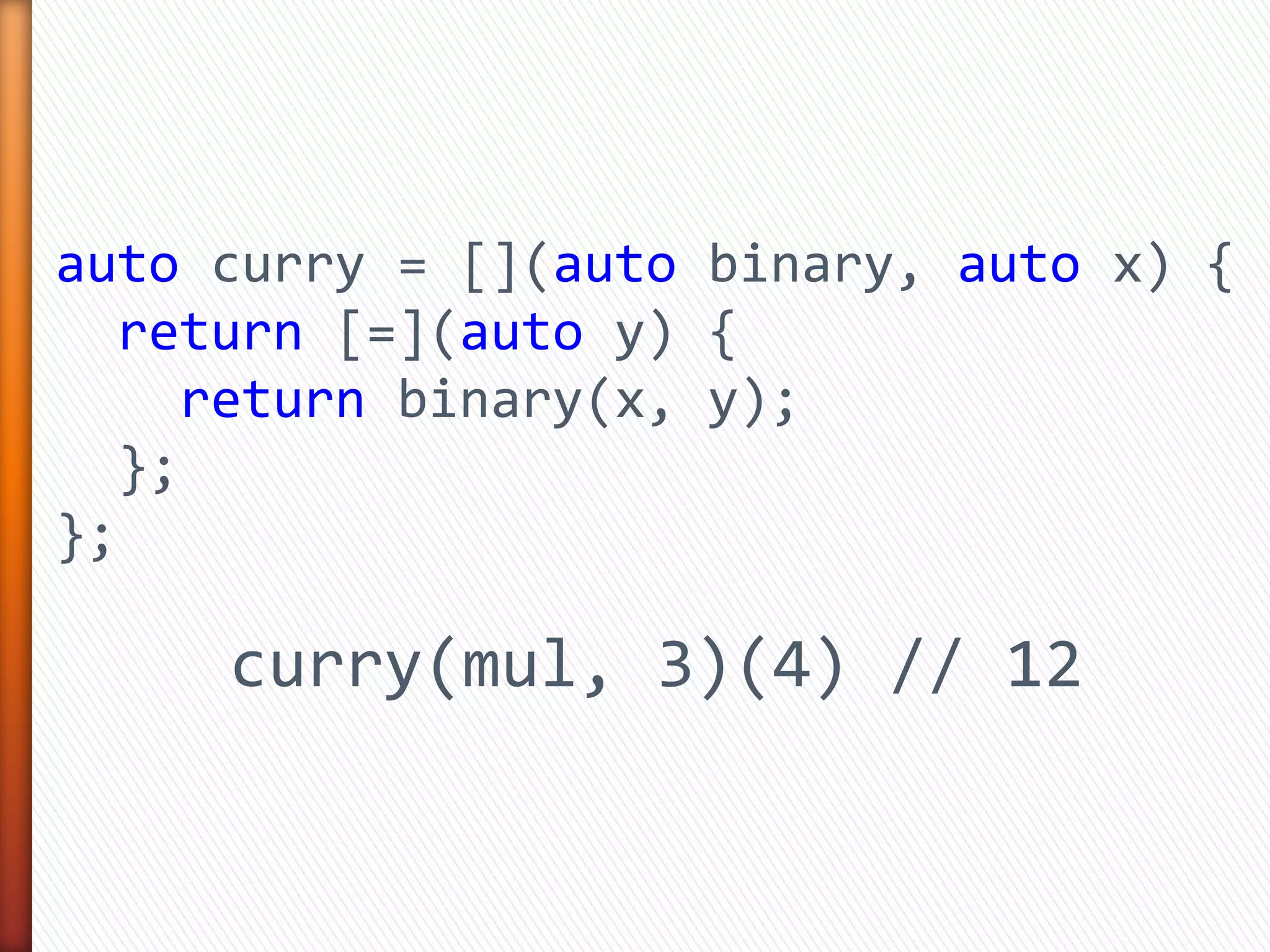 auto curry = [](auto binary, auto x) {
return [=](auto y) {
return binary(x, y);
};
};
curry(mul, 3)(4) // 12
 